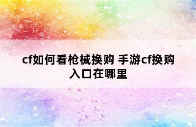 cf如何看枪械换购 手游cf换购入口在哪里